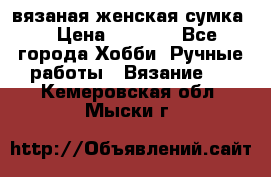 вязаная женская сумка  › Цена ­ 2 500 - Все города Хобби. Ручные работы » Вязание   . Кемеровская обл.,Мыски г.